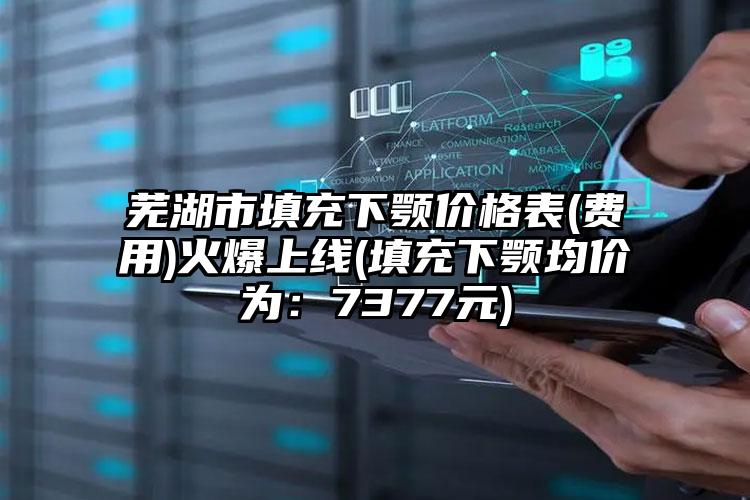 芜湖市填充下颚价格表(费用)火爆上线(填充下颚均价为：7377元)