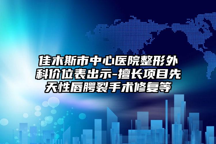 佳木斯市中心医院整形外科价位表出示-擅长项目先天性唇腭裂手术修复等