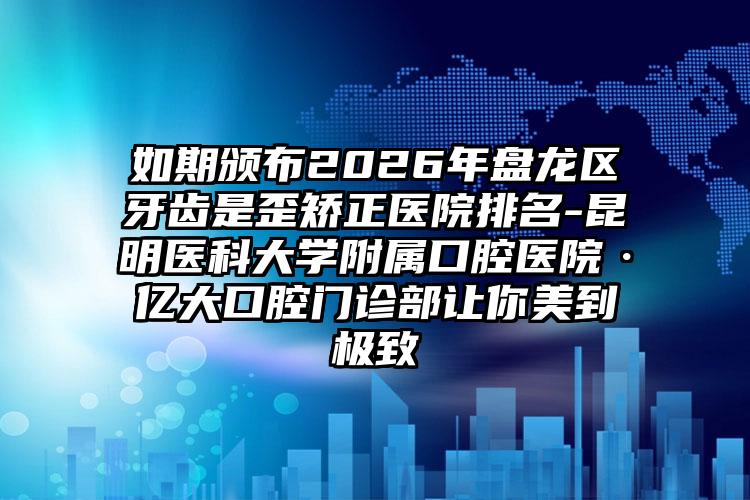 如期颁布2026年盘龙区牙齿是歪矫正医院排名-昆明医科大学附属口腔医院·亿大口腔门诊部让你美到极致