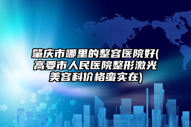 肇庆市哪里的整容医院好(高要市人民医院整形激光美容科价格蛮实在)