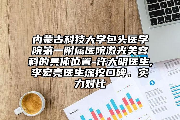 内蒙古科技大学包头医学院第一附属医院激光美容科的具体位置-许大明医生,李宏亮医生深挖口碑、实力对比