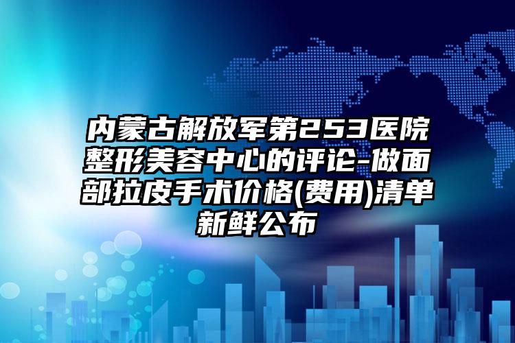 内蒙古解放军第253医院整形美容中心的评论-做面部拉皮手术价格(费用)清单新鲜公布