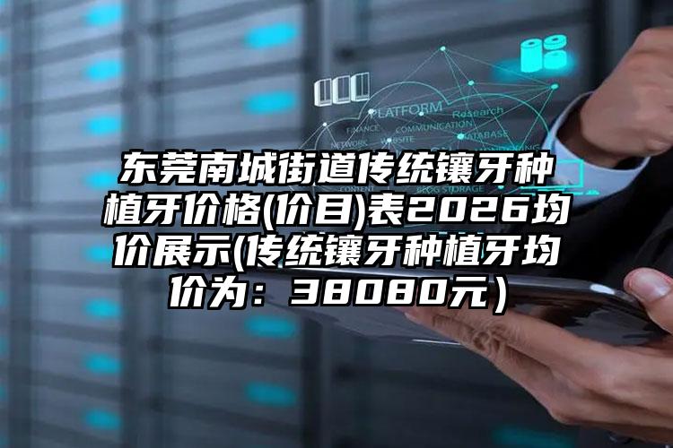东莞南城街道传统镶牙种植牙价格(价目)表2026均价展示(传统镶牙种植牙均价为：38080元）