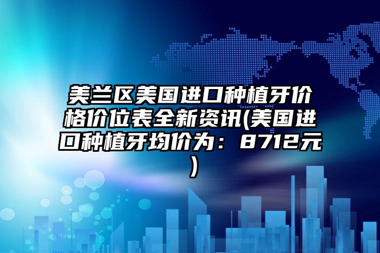 美兰区美国进口种植牙价格价位表全新资讯(美国进口种植牙均价为：8712元）