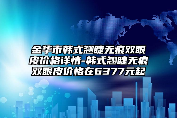 金华市韩式翘睫无痕双眼皮价格详情-韩式翘睫无痕双眼皮价格在6377元起