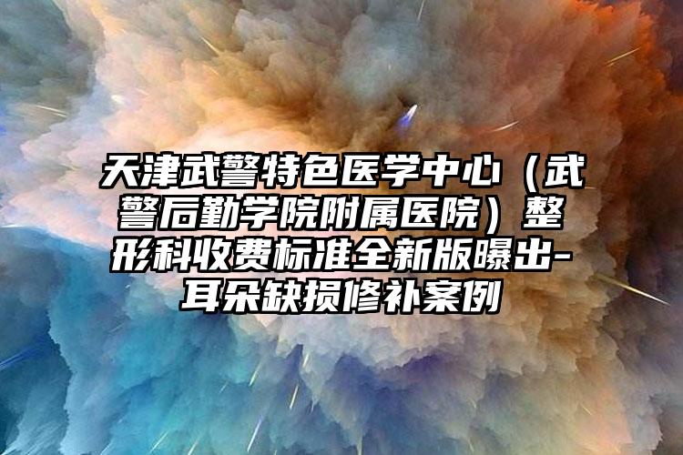 天津武警特色医学中心（武警后勤学院附属医院）整形科收费标准全新版曝出-耳朵缺损修补案例