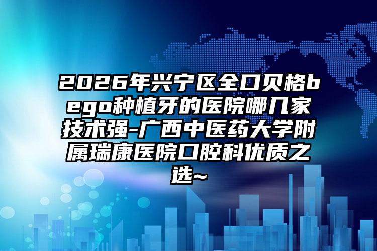 2026年兴宁区全口贝格bego种植牙的医院哪几家技术强-广西中医药大学附属瑞康医院口腔科优质之选~