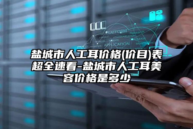 盐城市人工耳价格(价目)表超全速看-盐城市人工耳美容价格是多少