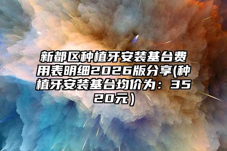 新都区种植牙安装基台费用表明细2026版分享(种植牙安装基台均价为：3520元）
