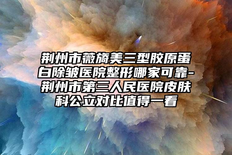 荆州市薇旖美三型胶原蛋白除皱医院整形哪家可靠-荆州市第三人民医院皮肤科公立对比值得一看