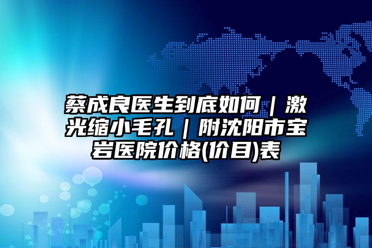 蔡成良医生到底如何｜激光缩小毛孔｜附沈阳市宝岩医院价格(价目)表