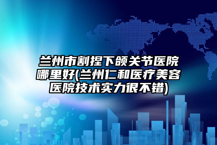 兰州市割捏下颌关节医院哪里好(兰州仁和医疗美容医院技术实力很不错)