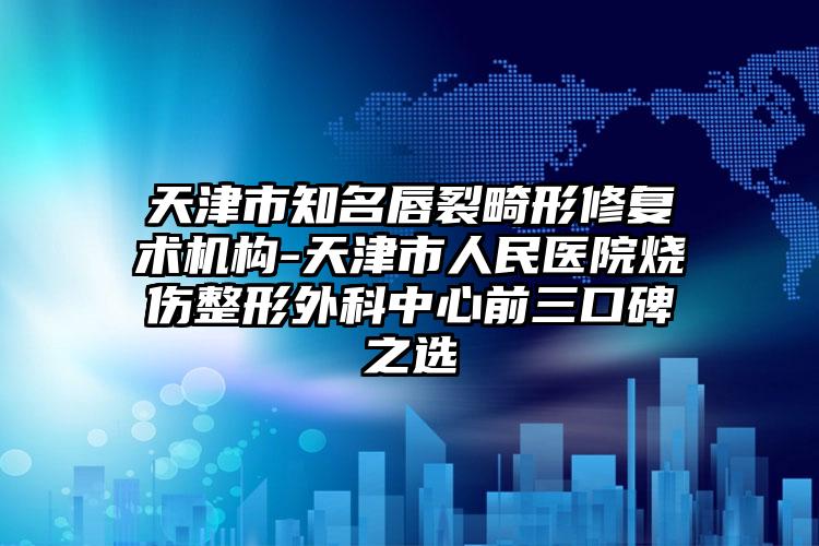 天津市知名唇裂畸形修复术机构-天津市人民医院烧伤整形外科中心前三口碑之选