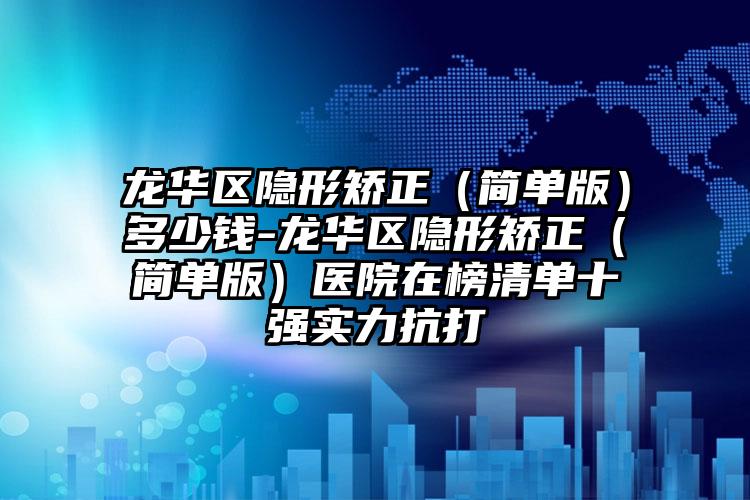 龙华区隐形矫正（简单版）多少钱-龙华区隐形矫正（简单版）医院在榜清单十强实力抗打