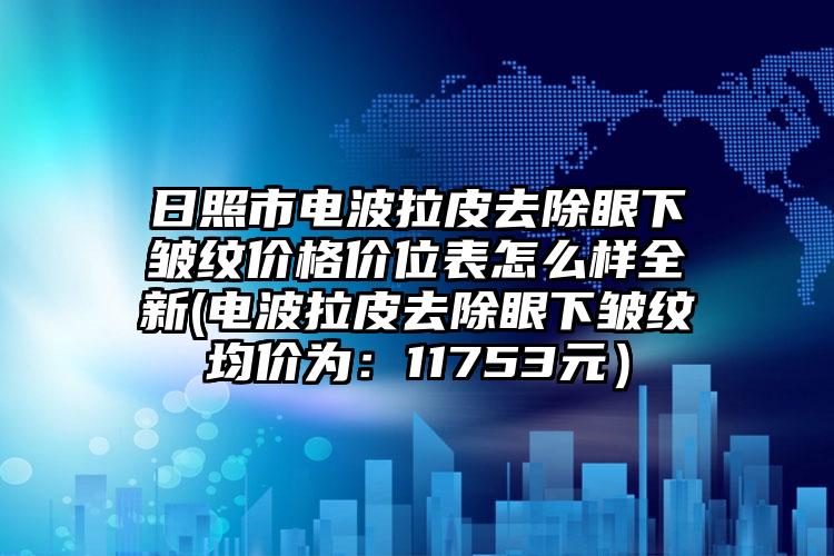 日照市电波拉皮去除眼下皱纹价格价位表怎么样全新(电波拉皮去除眼下皱纹均价为：11753元）