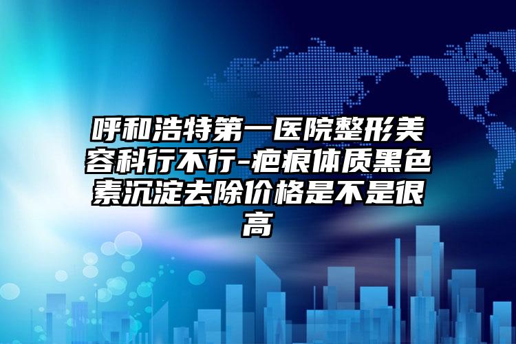 呼和浩特第一医院整形美容科行不行-疤痕体质黑色素沉淀去除价格是不是很高