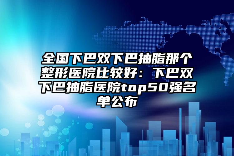 全国下巴双下巴抽脂那个整形医院比较好:下巴双下巴抽脂医院top50强名单公布