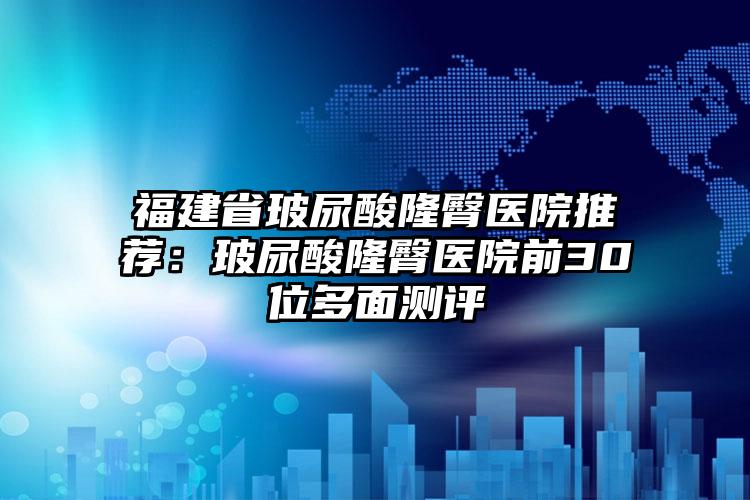 福建省玻尿酸隆臀医院推荐：玻尿酸隆臀医院前30位多面测评