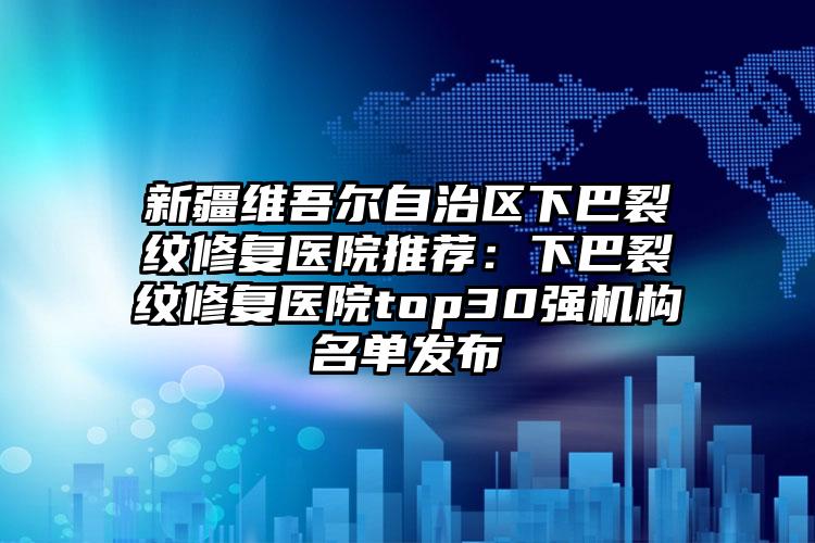 新疆维吾尔自治区下巴裂纹修复医院推荐：下巴裂纹修复医院top30强机构名单发布