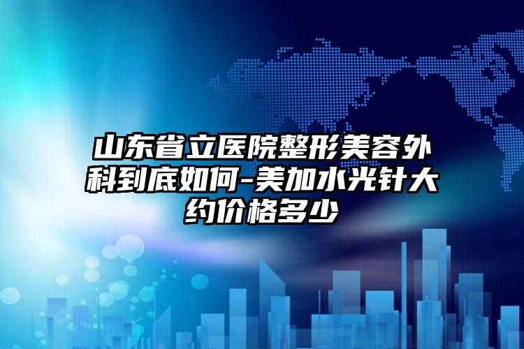 山东省立医院整形美容外科到底如何-美加水光针大约价格多少