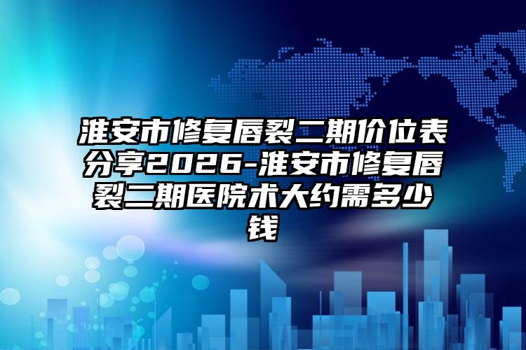 淮安市修复唇裂二期价位表分享2026-淮安市修复唇裂二期医院术大约需多少钱