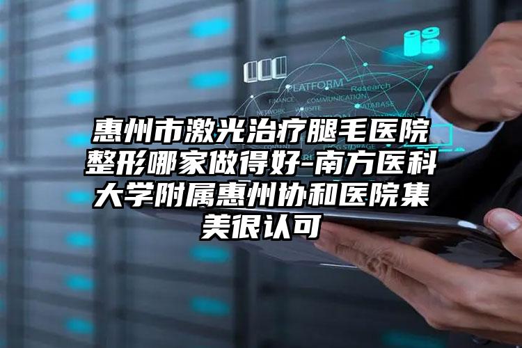 惠州市激光治疗腿毛医院整形哪家做得好-南方医科大学附属惠州协和医院集美很认可