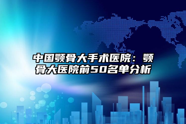 中国颚骨大手术医院：颚骨大医院前50名单分析