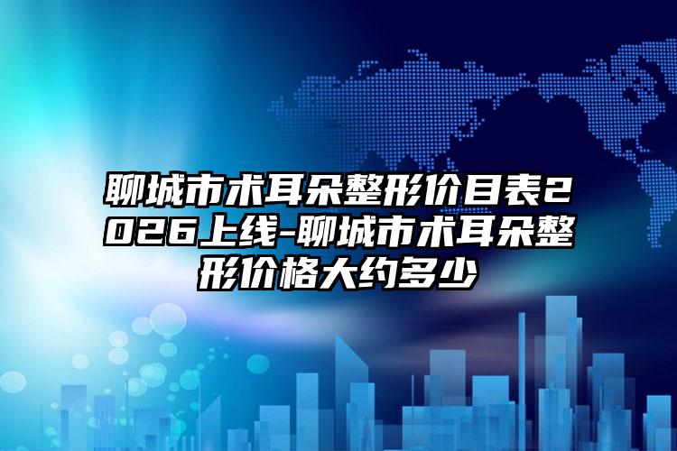 聊城市术耳朵整形价目表2026上线-聊城市术耳朵整形价格大约多少