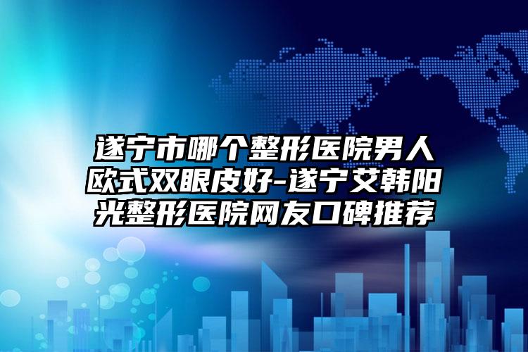 遂宁市哪个整形医院男人欧式双眼皮好-遂宁艾韩阳光整形医院网友口碑推荐