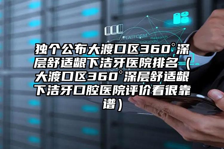 独个公布大渡口区360°深层舒适龈下洁牙医院排名(大渡口区360°深层舒适龈下洁牙口腔医院评价看很靠谱)