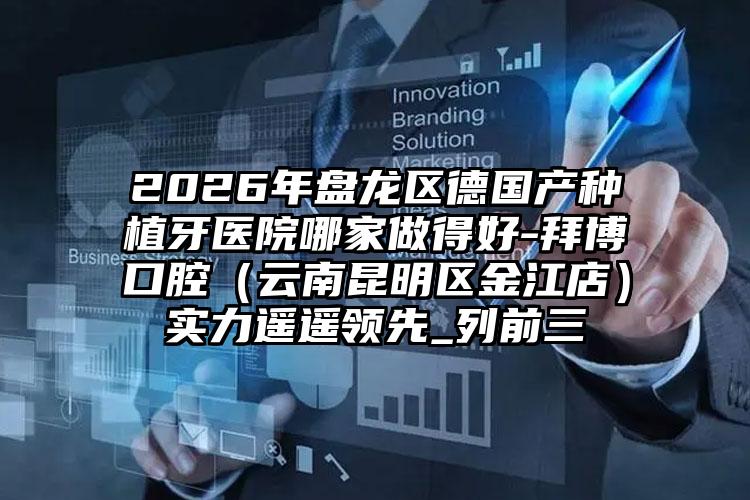 2026年盘龙区德国产种植牙医院哪家做得好-拜博口腔（云南昆明区金江店）实力遥遥领先_列前三