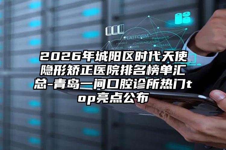 2026年城阳区时代天使隐形矫正医院排名榜单汇总-青岛一间口腔诊所热门top亮点公布