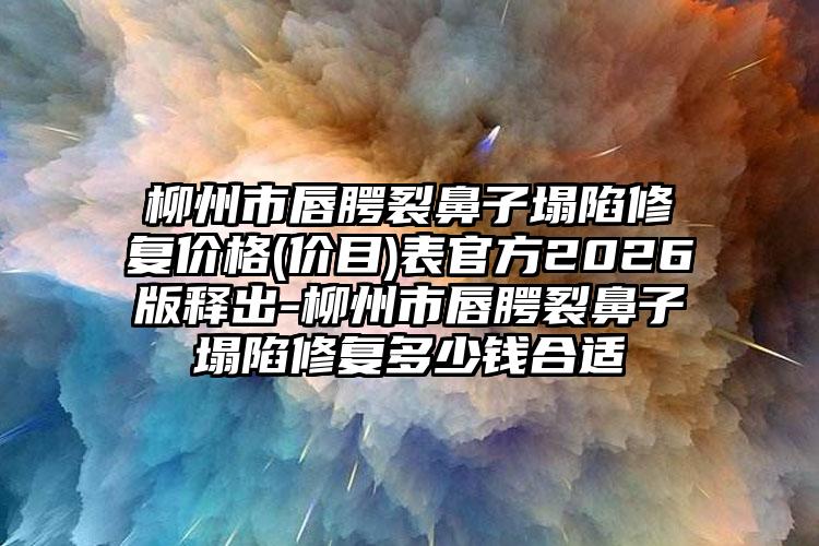 柳州市唇腭裂鼻子塌陷修复价格(价目)表官方2026版释出-柳州市唇腭裂鼻子塌陷修复多少钱合适