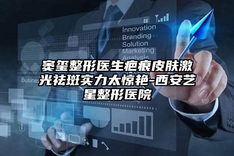 窦玺整形医生疤痕皮肤激光祛斑实力太惊艳-西安艺星整形医院