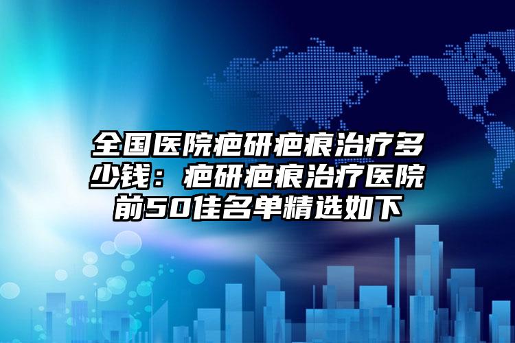 全国医院疤研疤痕治疗多少钱：疤研疤痕治疗医院前50佳名单精选如下