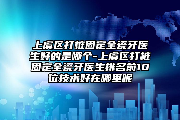 上虞区打桩固定全瓷牙医生好的是哪个-上虞区打桩固定全瓷牙医生排名前10位技术好在哪里呢
