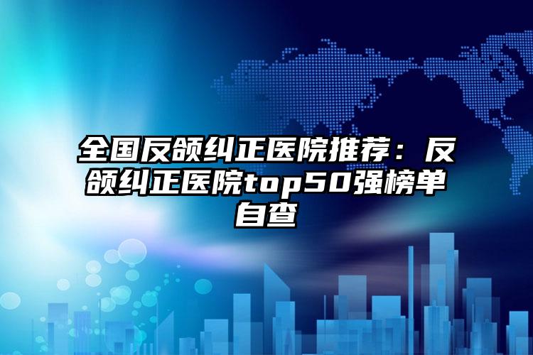 全国反颌纠正医院推荐：反颌纠正医院top50强榜单自查