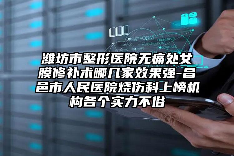潍坊市整形医院无痛处女膜修补术哪几家效果强-昌邑市人民医院烧伤科上榜机构各个实力不俗