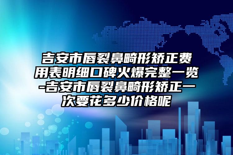 吉安市唇裂鼻畸形矫正费用表明细口碑火爆完整一览-吉安市唇裂鼻畸形矫正一次要花多少价格呢