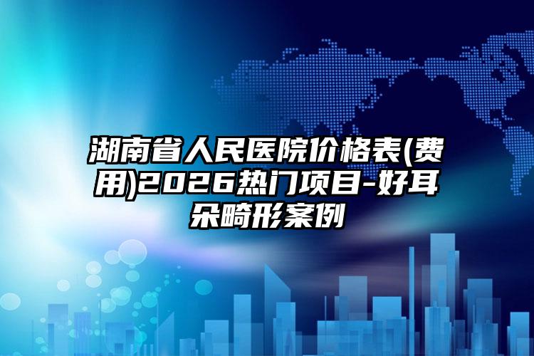 湖南省人民医院价格表(费用)2026热门项目-好耳朵畸形案例