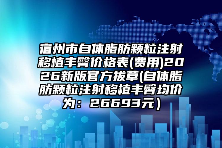 宿州市自体脂肪颗粒注射移植丰臀价格表(费用)2026新版官方拔草(自体脂肪颗粒注射移植丰臀均价为：26693元）