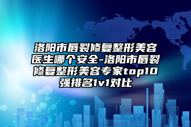 洛阳市唇裂修复整形美容医生哪个安全-洛阳市唇裂修复整形美容专家top10强排名1v1对比