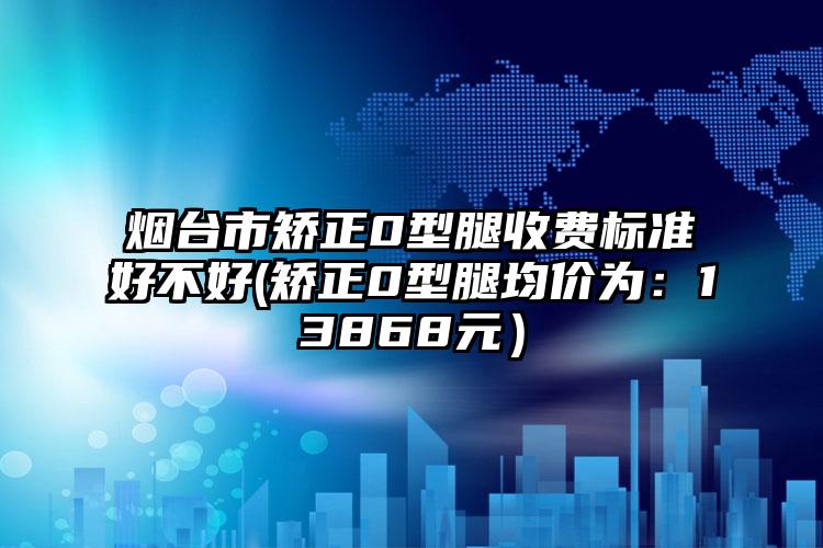 烟台市矫正0型腿收费标准好不好(矫正0型腿均价为：13868元）