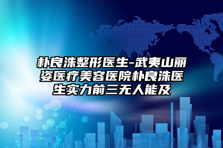朴良洙整形医生-武夷山丽姿医疗美容医院朴良洙医生实力前三无人能及