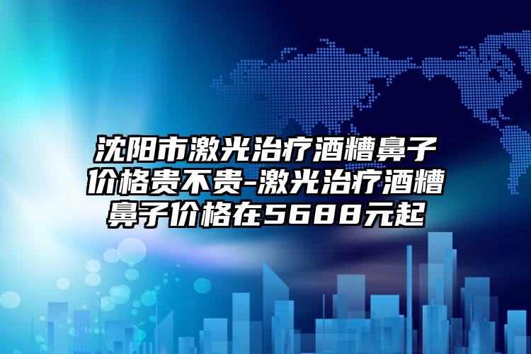 沈阳市激光治疗酒糟鼻子价格贵不贵-激光治疗酒糟鼻子价格在5688元起