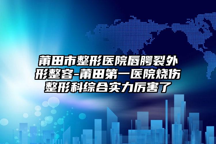 莆田市整形医院唇腭裂外形整容-莆田第一医院烧伤整形科综合实力厉害了