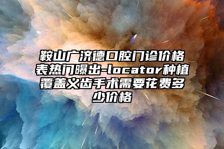 鞍山广济德口腔门诊价格表热门曝出-locator种植覆盖义齿手术需要花费多少价格