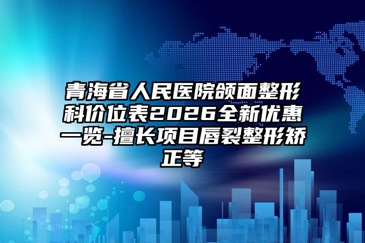 青海省人民医院颌面整形科价位表2026全新优惠一览-擅长项目唇裂整形矫正等