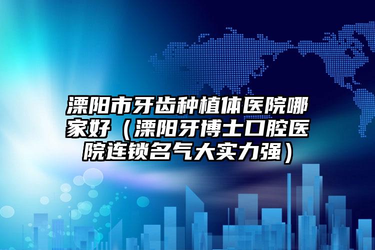 溧阳市牙齿种植体医院哪家好（溧阳牙博士口腔医院连锁名气大实力强）