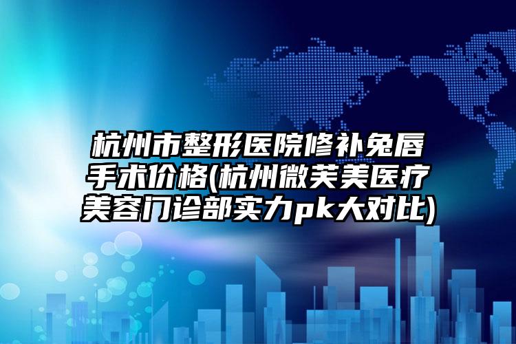杭州市整形医院修补兔唇手术价格(杭州微芙美医疗美容门诊部实力pk大对比)